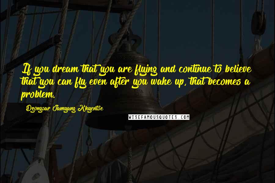 Dzongsar Jamyang Khyentse Quotes: If you dream that you are flying and continue to believe that you can fly even after you wake up, that becomes a problem.