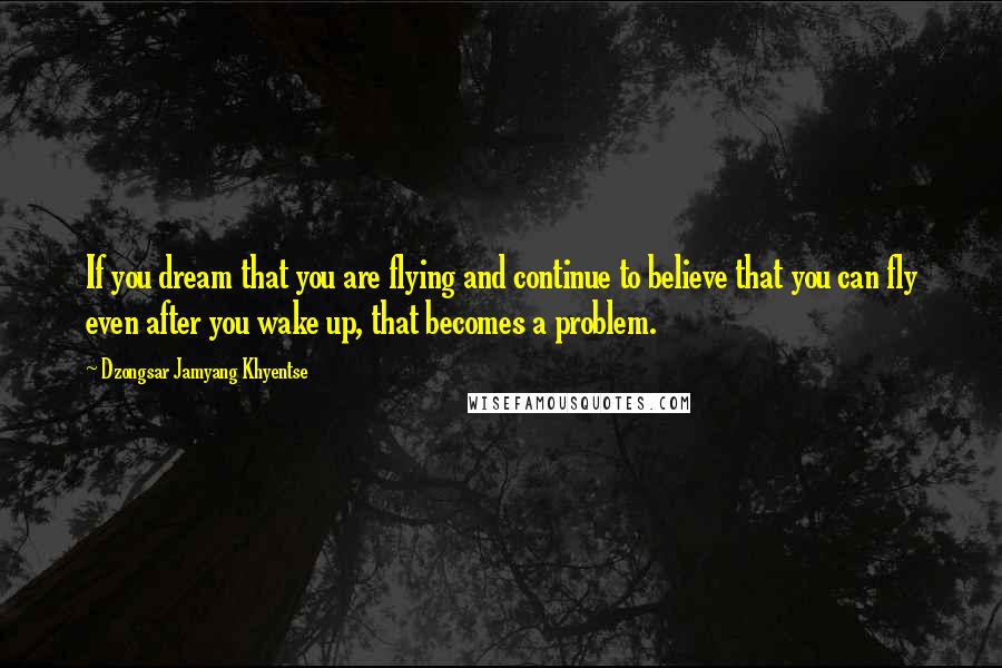 Dzongsar Jamyang Khyentse Quotes: If you dream that you are flying and continue to believe that you can fly even after you wake up, that becomes a problem.