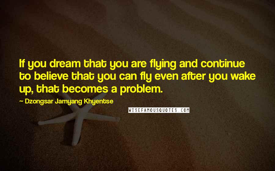 Dzongsar Jamyang Khyentse Quotes: If you dream that you are flying and continue to believe that you can fly even after you wake up, that becomes a problem.