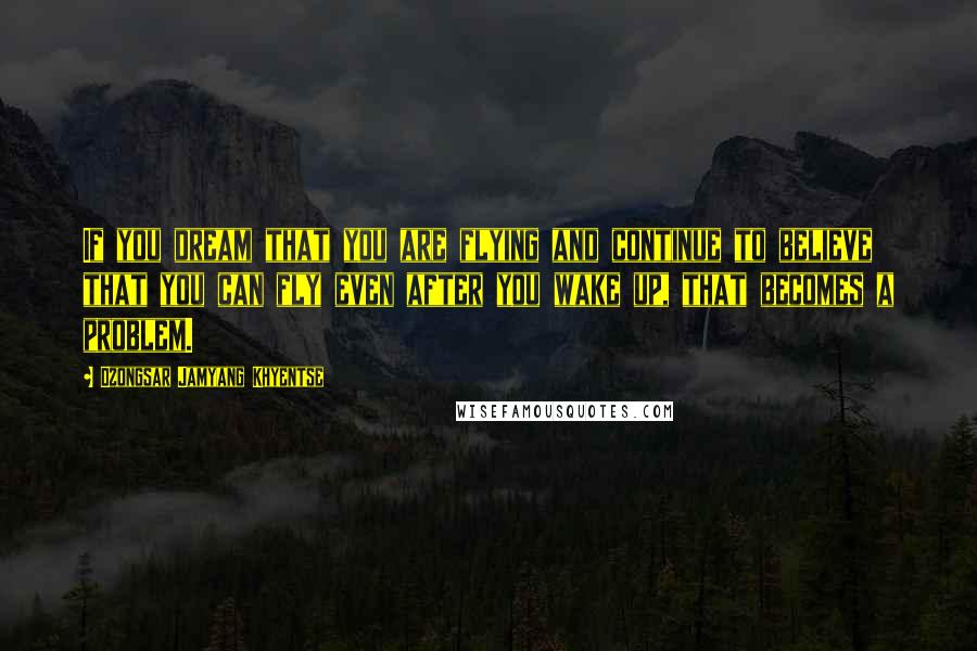 Dzongsar Jamyang Khyentse Quotes: If you dream that you are flying and continue to believe that you can fly even after you wake up, that becomes a problem.