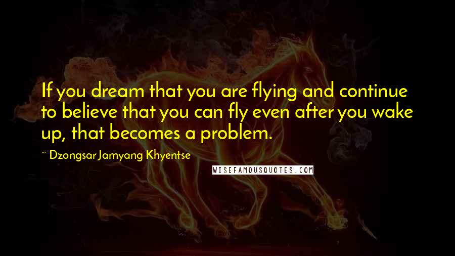 Dzongsar Jamyang Khyentse Quotes: If you dream that you are flying and continue to believe that you can fly even after you wake up, that becomes a problem.