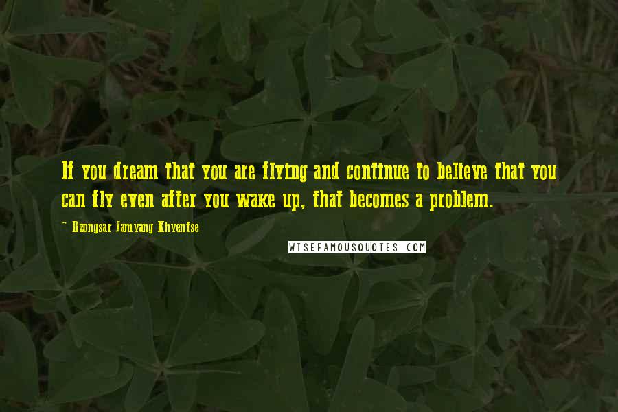 Dzongsar Jamyang Khyentse Quotes: If you dream that you are flying and continue to believe that you can fly even after you wake up, that becomes a problem.