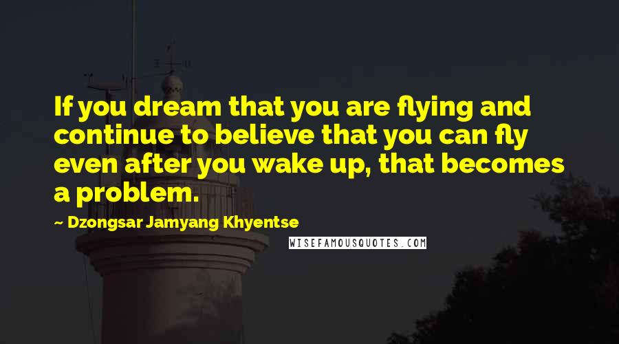 Dzongsar Jamyang Khyentse Quotes: If you dream that you are flying and continue to believe that you can fly even after you wake up, that becomes a problem.