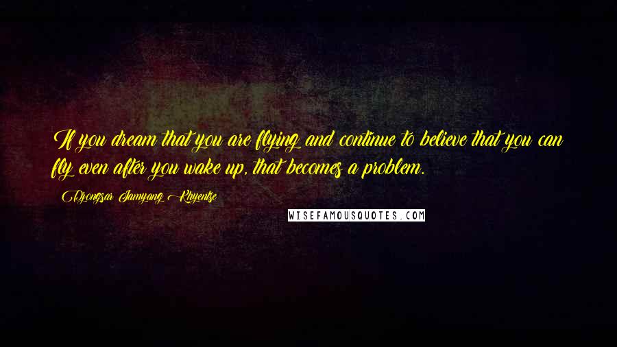 Dzongsar Jamyang Khyentse Quotes: If you dream that you are flying and continue to believe that you can fly even after you wake up, that becomes a problem.