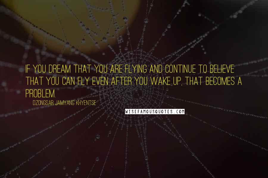 Dzongsar Jamyang Khyentse Quotes: If you dream that you are flying and continue to believe that you can fly even after you wake up, that becomes a problem.