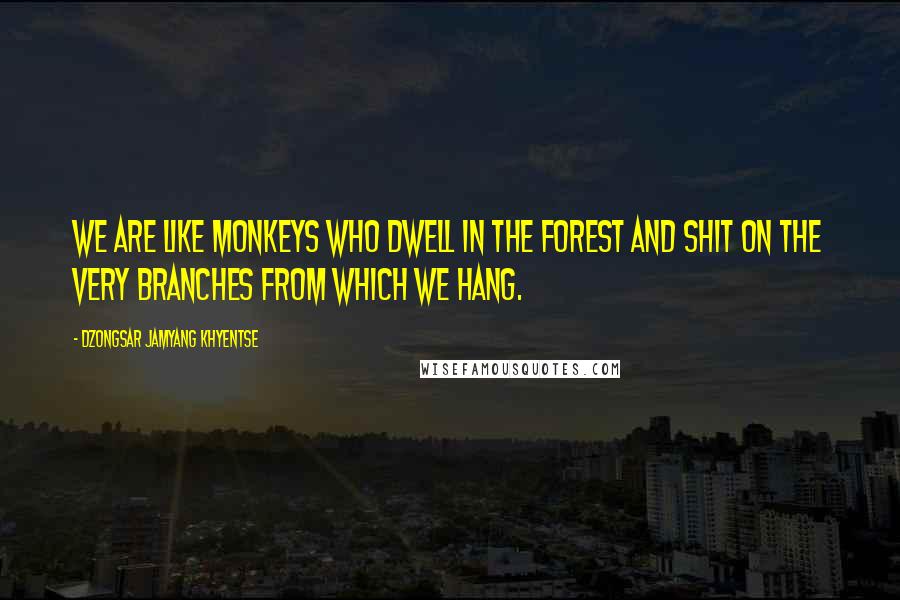 Dzongsar Jamyang Khyentse Quotes: We are like monkeys who dwell in the forest and shit on the very branches from which we hang.