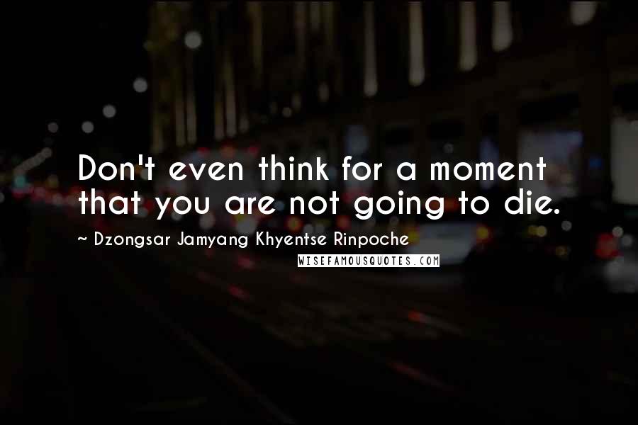 Dzongsar Jamyang Khyentse Rinpoche Quotes: Don't even think for a moment that you are not going to die.