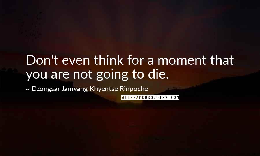 Dzongsar Jamyang Khyentse Rinpoche Quotes: Don't even think for a moment that you are not going to die.