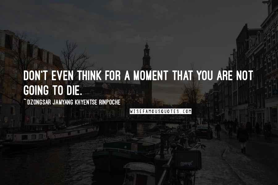 Dzongsar Jamyang Khyentse Rinpoche Quotes: Don't even think for a moment that you are not going to die.