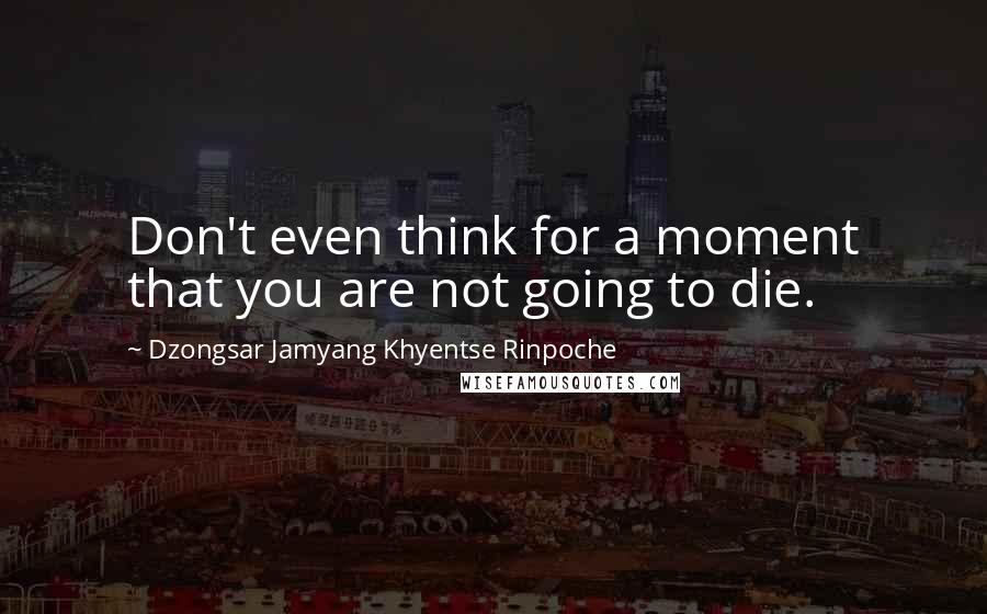 Dzongsar Jamyang Khyentse Rinpoche Quotes: Don't even think for a moment that you are not going to die.