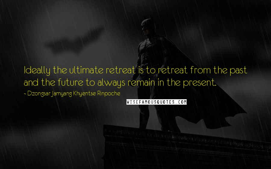 Dzongsar Jamyang Khyentse Rinpoche Quotes: Ideally the ultimate retreat is to retreat from the past and the future to always remain in the present.