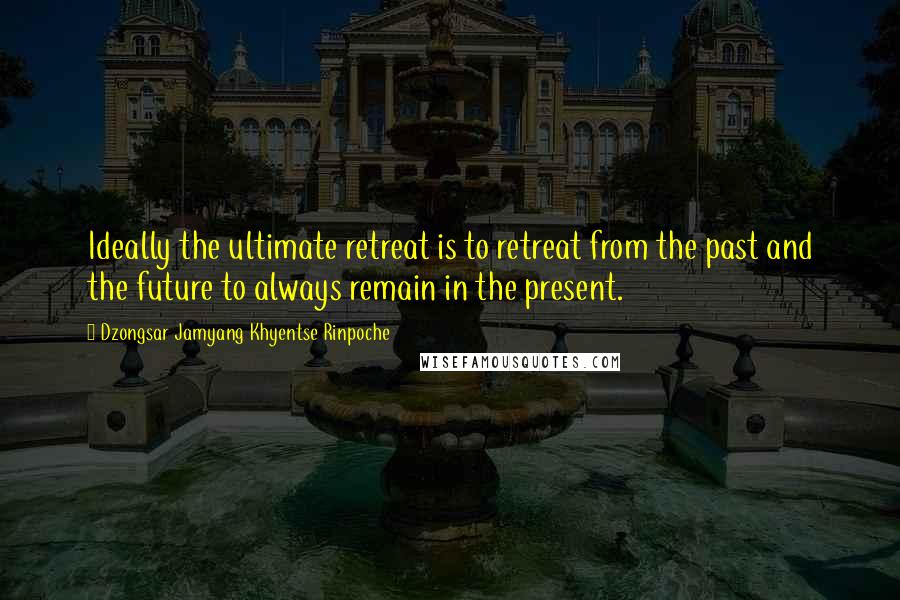 Dzongsar Jamyang Khyentse Rinpoche Quotes: Ideally the ultimate retreat is to retreat from the past and the future to always remain in the present.