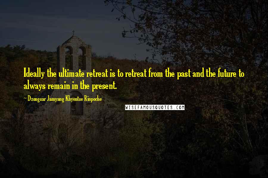 Dzongsar Jamyang Khyentse Rinpoche Quotes: Ideally the ultimate retreat is to retreat from the past and the future to always remain in the present.