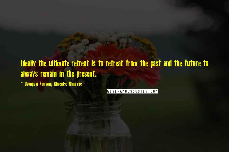 Dzongsar Jamyang Khyentse Rinpoche Quotes: Ideally the ultimate retreat is to retreat from the past and the future to always remain in the present.