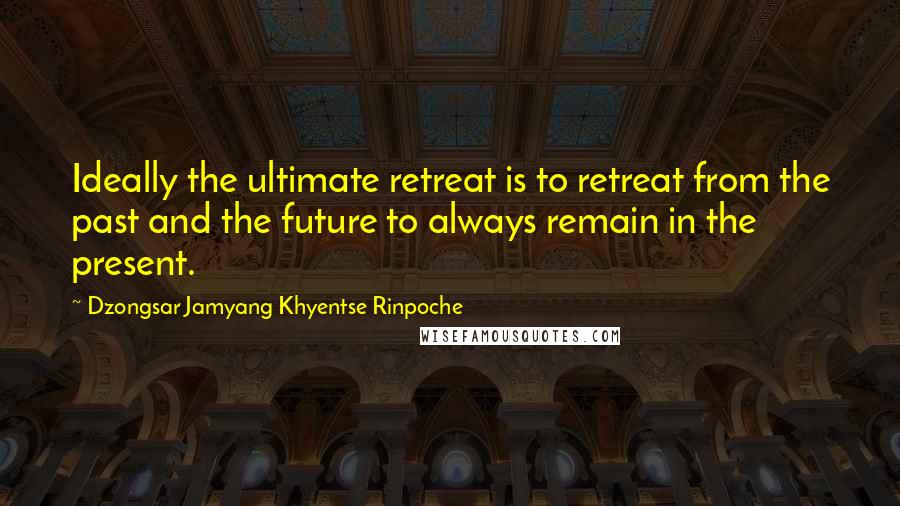 Dzongsar Jamyang Khyentse Rinpoche Quotes: Ideally the ultimate retreat is to retreat from the past and the future to always remain in the present.