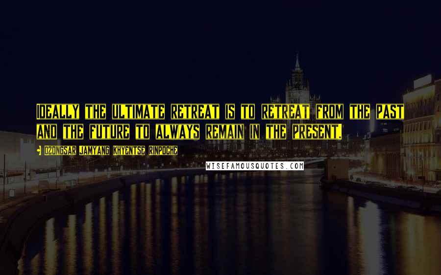 Dzongsar Jamyang Khyentse Rinpoche Quotes: Ideally the ultimate retreat is to retreat from the past and the future to always remain in the present.