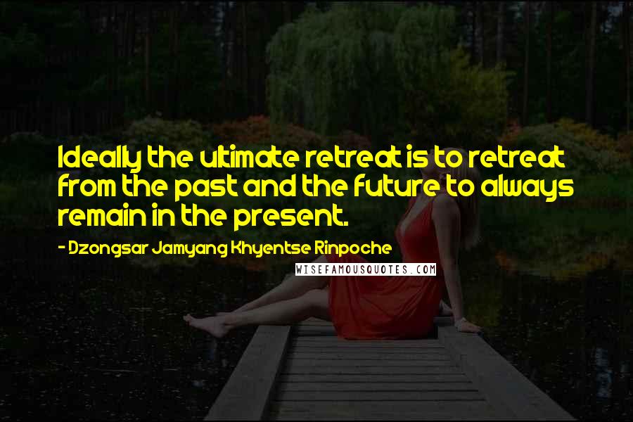 Dzongsar Jamyang Khyentse Rinpoche Quotes: Ideally the ultimate retreat is to retreat from the past and the future to always remain in the present.