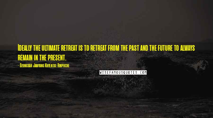 Dzongsar Jamyang Khyentse Rinpoche Quotes: Ideally the ultimate retreat is to retreat from the past and the future to always remain in the present.