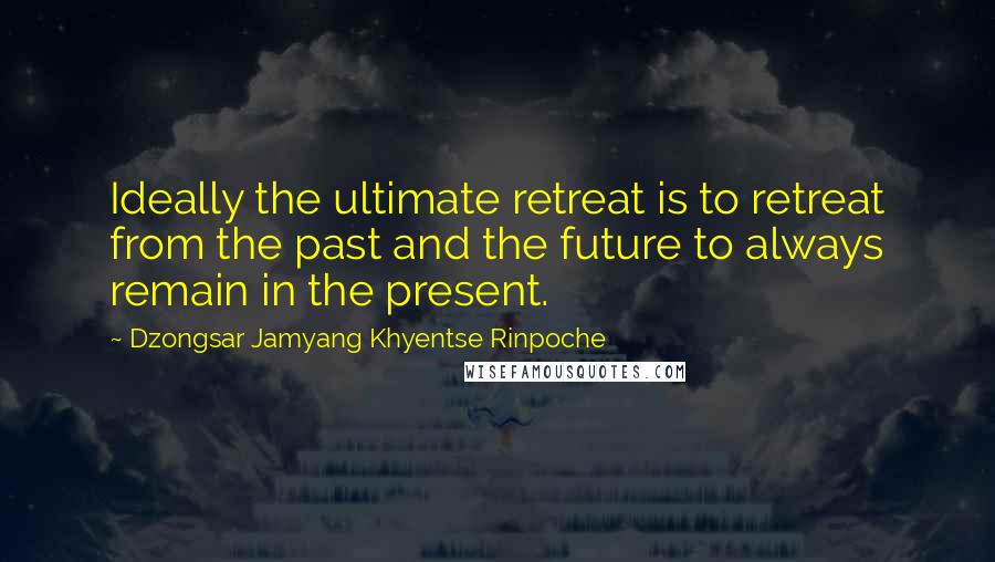 Dzongsar Jamyang Khyentse Rinpoche Quotes: Ideally the ultimate retreat is to retreat from the past and the future to always remain in the present.