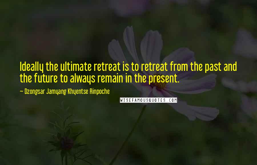 Dzongsar Jamyang Khyentse Rinpoche Quotes: Ideally the ultimate retreat is to retreat from the past and the future to always remain in the present.