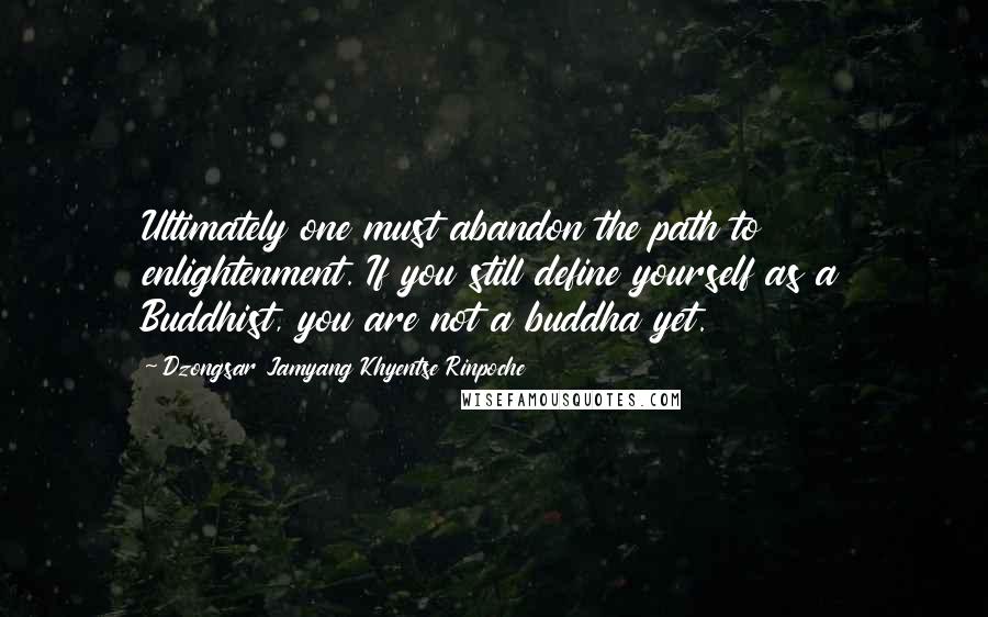Dzongsar Jamyang Khyentse Rinpoche Quotes: Ultimately one must abandon the path to enlightenment. If you still define yourself as a Buddhist, you are not a buddha yet.