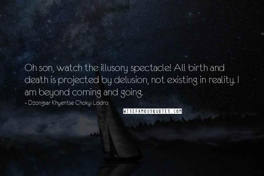 Dzongsar Khyentse Chokyi Lodro Quotes: Oh son, watch the illusory spectacle! All birth and death is projected by delusion, not existing in reality. I am beyond coming and going.