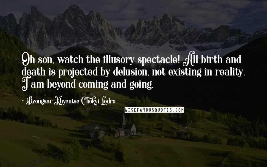 Dzongsar Khyentse Chokyi Lodro Quotes: Oh son, watch the illusory spectacle! All birth and death is projected by delusion, not existing in reality. I am beyond coming and going.
