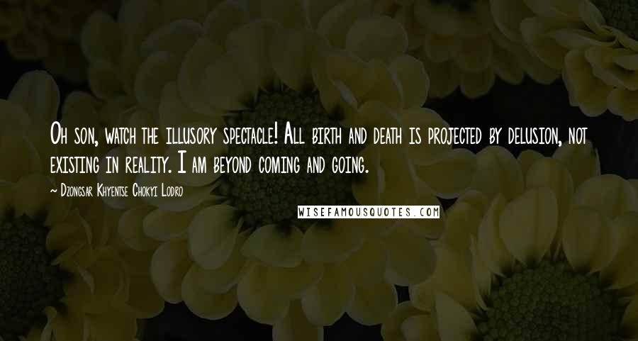 Dzongsar Khyentse Chokyi Lodro Quotes: Oh son, watch the illusory spectacle! All birth and death is projected by delusion, not existing in reality. I am beyond coming and going.