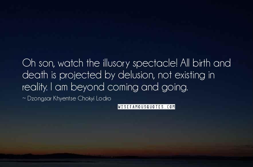 Dzongsar Khyentse Chokyi Lodro Quotes: Oh son, watch the illusory spectacle! All birth and death is projected by delusion, not existing in reality. I am beyond coming and going.