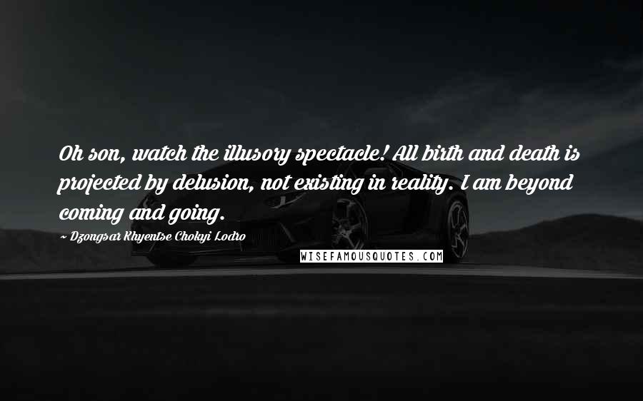 Dzongsar Khyentse Chokyi Lodro Quotes: Oh son, watch the illusory spectacle! All birth and death is projected by delusion, not existing in reality. I am beyond coming and going.