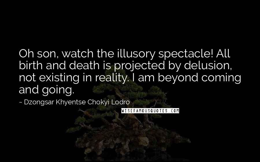 Dzongsar Khyentse Chokyi Lodro Quotes: Oh son, watch the illusory spectacle! All birth and death is projected by delusion, not existing in reality. I am beyond coming and going.