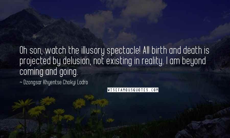 Dzongsar Khyentse Chokyi Lodro Quotes: Oh son, watch the illusory spectacle! All birth and death is projected by delusion, not existing in reality. I am beyond coming and going.