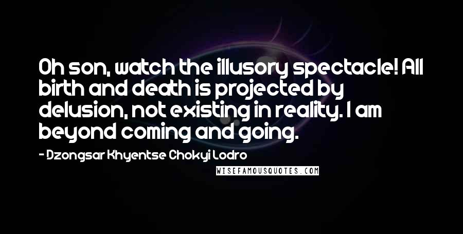 Dzongsar Khyentse Chokyi Lodro Quotes: Oh son, watch the illusory spectacle! All birth and death is projected by delusion, not existing in reality. I am beyond coming and going.