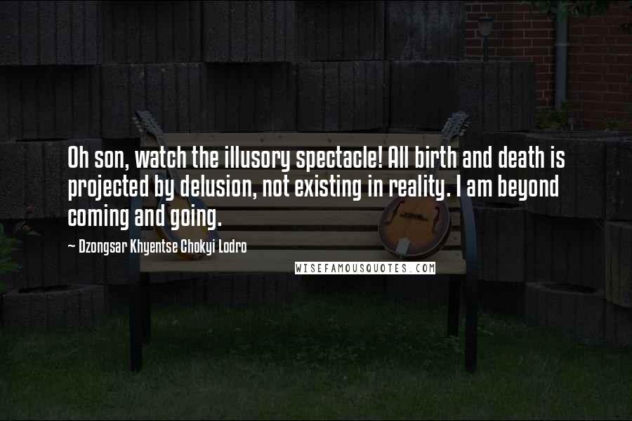 Dzongsar Khyentse Chokyi Lodro Quotes: Oh son, watch the illusory spectacle! All birth and death is projected by delusion, not existing in reality. I am beyond coming and going.