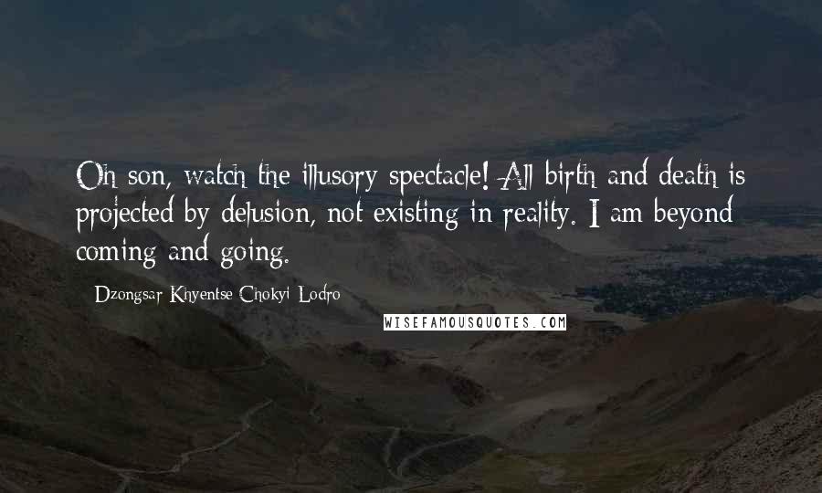 Dzongsar Khyentse Chokyi Lodro Quotes: Oh son, watch the illusory spectacle! All birth and death is projected by delusion, not existing in reality. I am beyond coming and going.