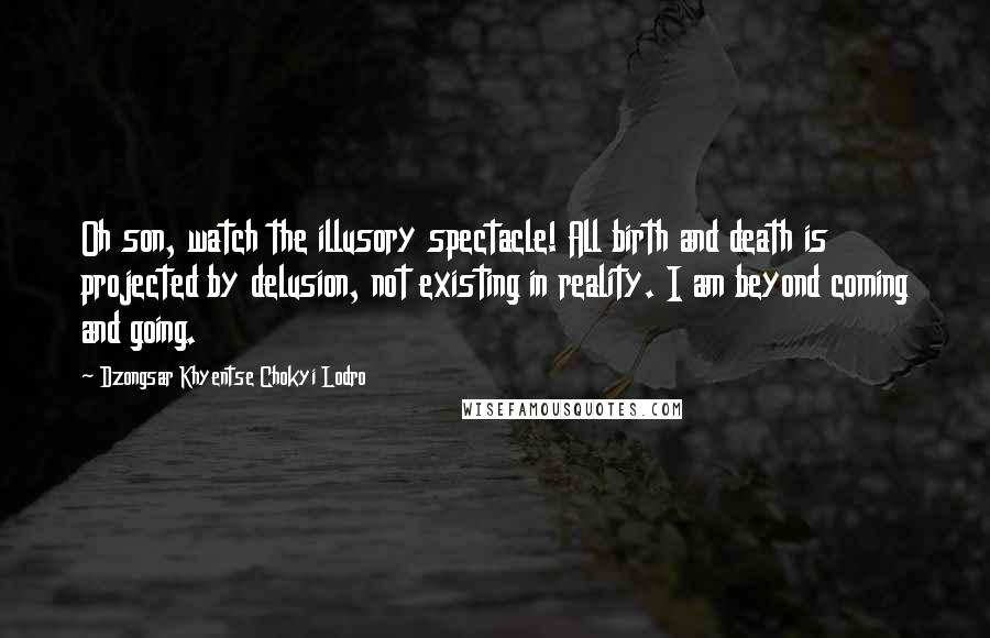 Dzongsar Khyentse Chokyi Lodro Quotes: Oh son, watch the illusory spectacle! All birth and death is projected by delusion, not existing in reality. I am beyond coming and going.