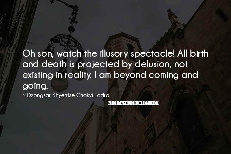 Dzongsar Khyentse Chokyi Lodro Quotes: Oh son, watch the illusory spectacle! All birth and death is projected by delusion, not existing in reality. I am beyond coming and going.