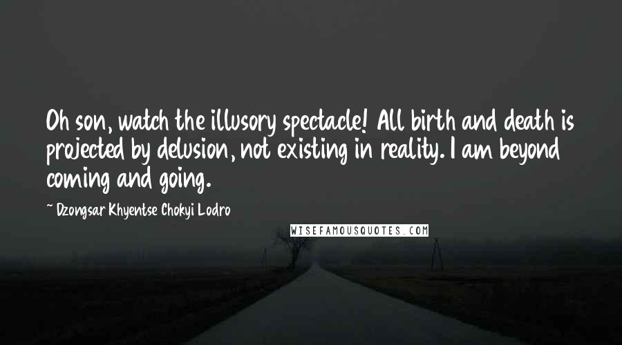 Dzongsar Khyentse Chokyi Lodro Quotes: Oh son, watch the illusory spectacle! All birth and death is projected by delusion, not existing in reality. I am beyond coming and going.