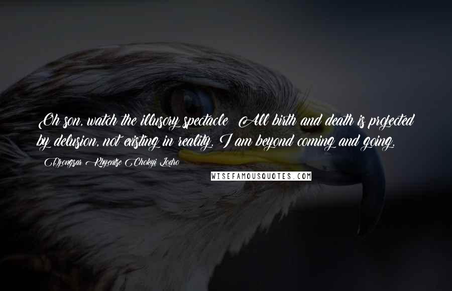 Dzongsar Khyentse Chokyi Lodro Quotes: Oh son, watch the illusory spectacle! All birth and death is projected by delusion, not existing in reality. I am beyond coming and going.
