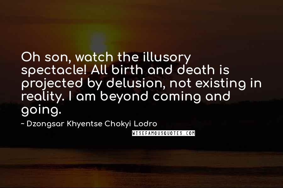 Dzongsar Khyentse Chokyi Lodro Quotes: Oh son, watch the illusory spectacle! All birth and death is projected by delusion, not existing in reality. I am beyond coming and going.