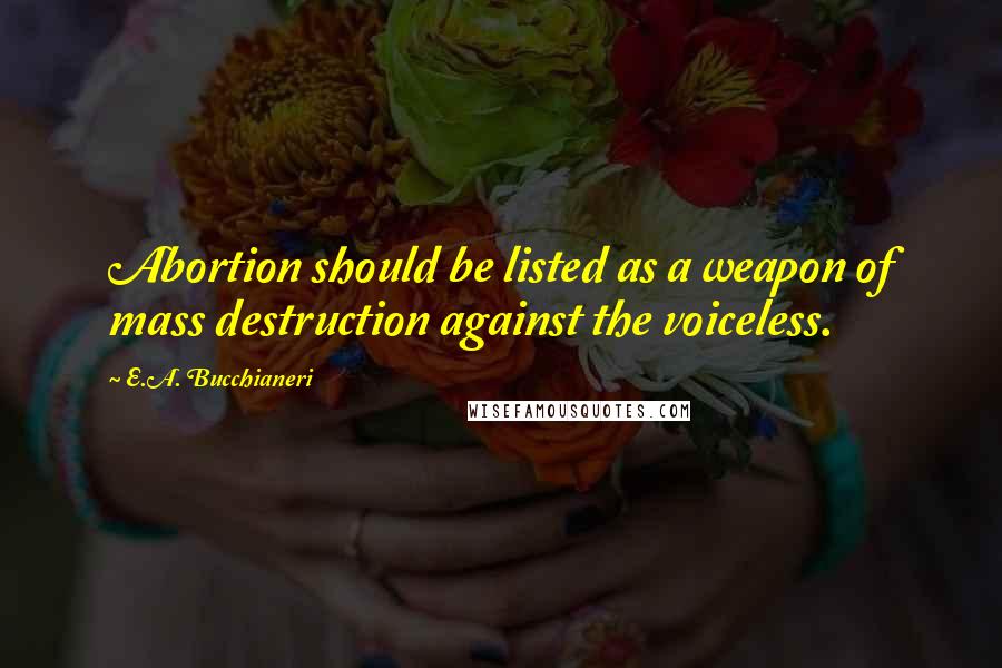 E.A. Bucchianeri Quotes: Abortion should be listed as a weapon of mass destruction against the voiceless.