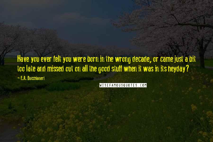 E.A. Bucchianeri Quotes: Have you ever felt you were born in the wrong decade, or came just a bit too late and missed out on all the good stuff when it was in its heyday?