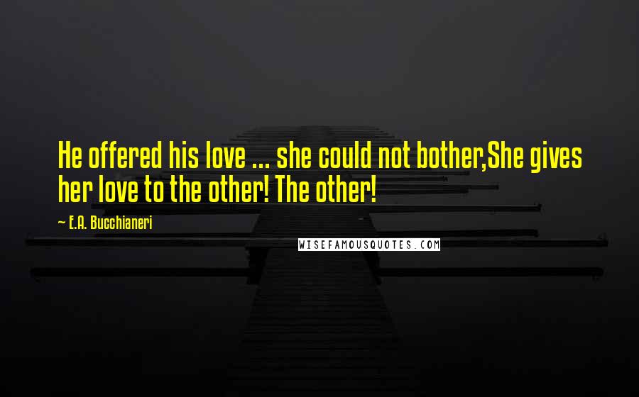 E.A. Bucchianeri Quotes: He offered his love ... she could not bother,She gives her love to the other! The other!