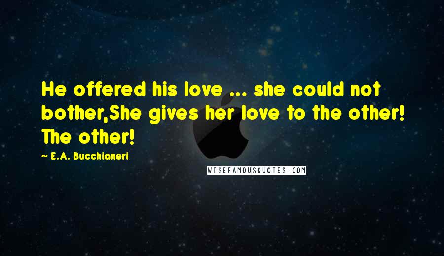 E.A. Bucchianeri Quotes: He offered his love ... she could not bother,She gives her love to the other! The other!