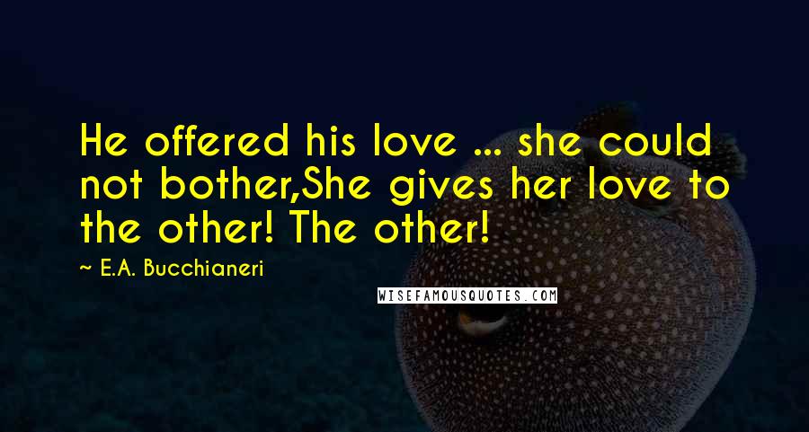 E.A. Bucchianeri Quotes: He offered his love ... she could not bother,She gives her love to the other! The other!