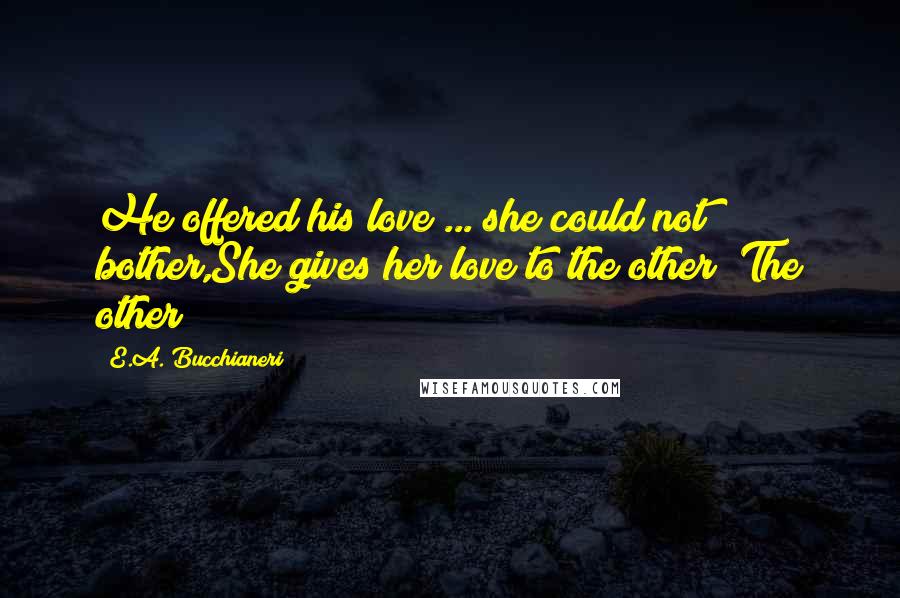 E.A. Bucchianeri Quotes: He offered his love ... she could not bother,She gives her love to the other! The other!