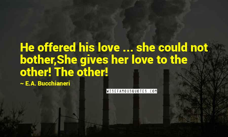 E.A. Bucchianeri Quotes: He offered his love ... she could not bother,She gives her love to the other! The other!