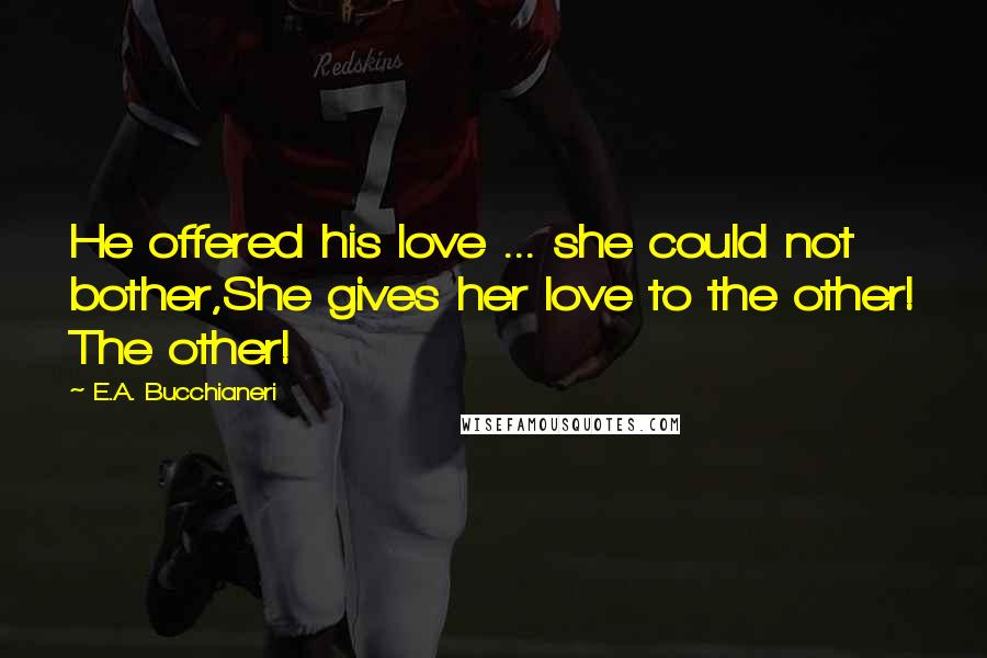 E.A. Bucchianeri Quotes: He offered his love ... she could not bother,She gives her love to the other! The other!