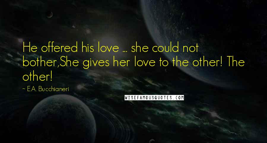 E.A. Bucchianeri Quotes: He offered his love ... she could not bother,She gives her love to the other! The other!