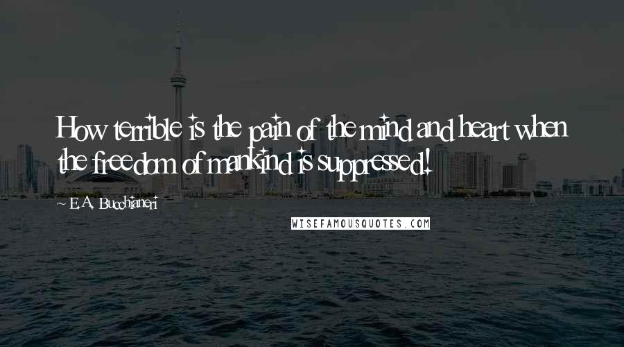 E.A. Bucchianeri Quotes: How terrible is the pain of the mind and heart when the freedom of mankind is suppressed!